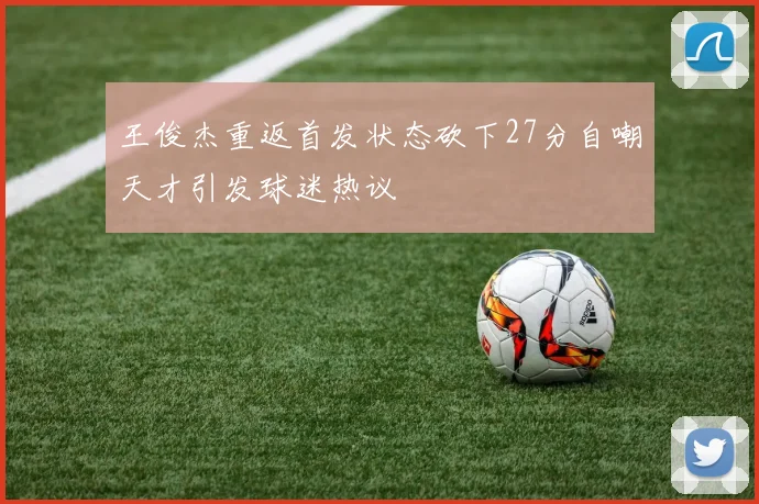 王俊杰重返首发状态砍下27分自嘲天才引发球迷热议