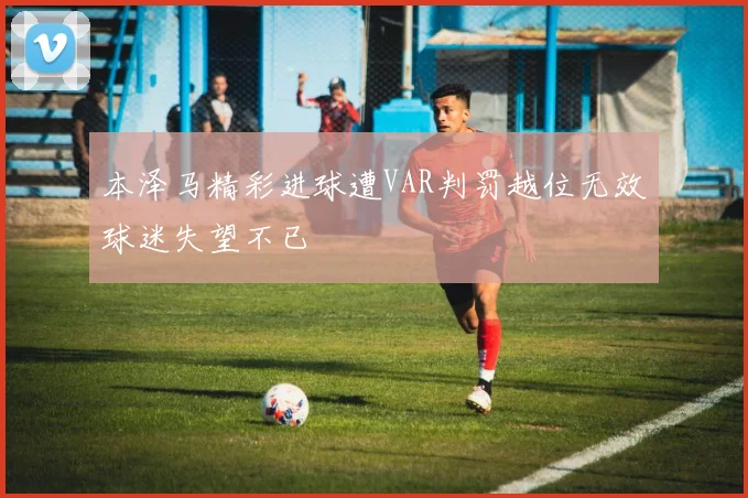 本泽马精彩进球遭VAR判罚越位无效球迷失望不已
