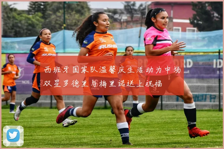西班牙国家队温馨庆生活动为中场双星罗德里与梅里诺送上祝福
