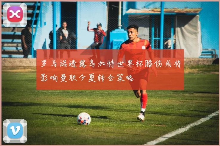 罗马诺透露乌加特世界杯膝伤或将影响曼联今夏转会策略