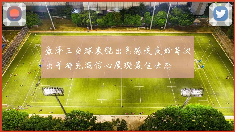 豪泽三分球表现出色感受良好每次出手都充满信心展现最佳状态