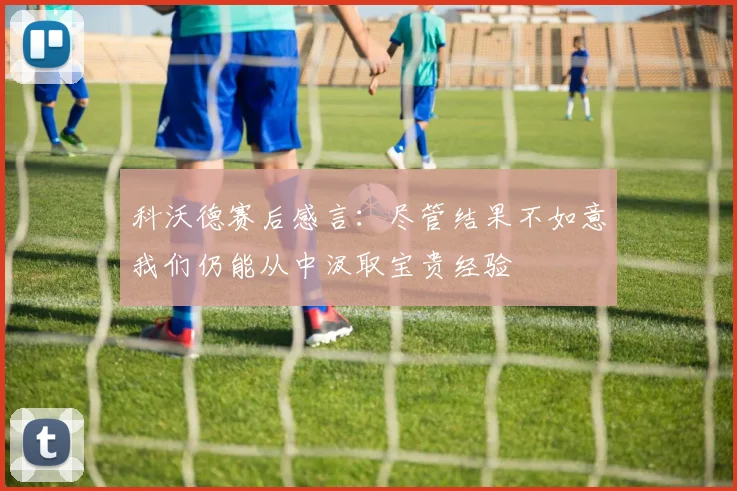 科沃德赛后感言：尽管结果不如意我们仍能从中汲取宝贵经验