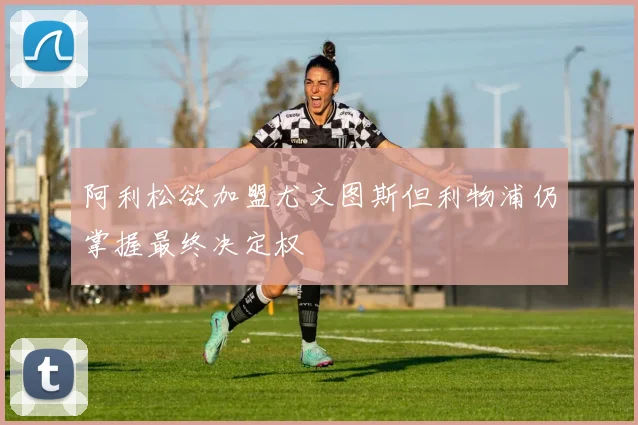 阿利松欲加盟尤文图斯但利物浦仍掌握最终决定权