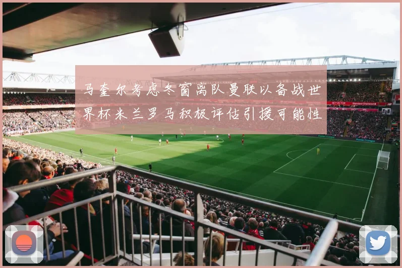 马奎尔考虑冬窗离队曼联以备战世界杯米兰罗马积极评估引援可能性