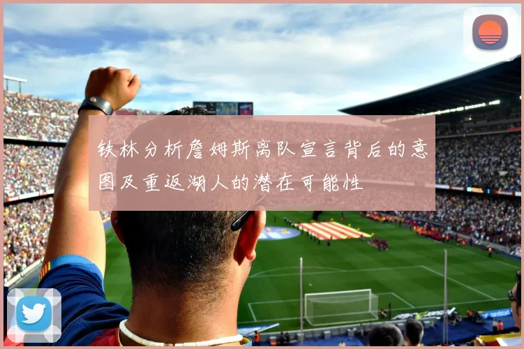 铁林分析詹姆斯离队宣言背后的意图及重返湖人的潜在可能性