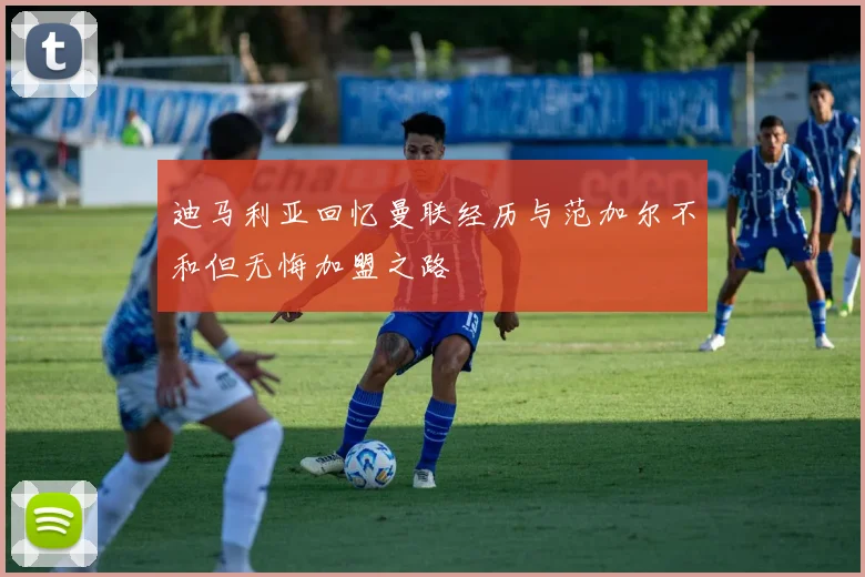 迪马利亚回忆曼联经历与范加尔不和但无悔加盟之路