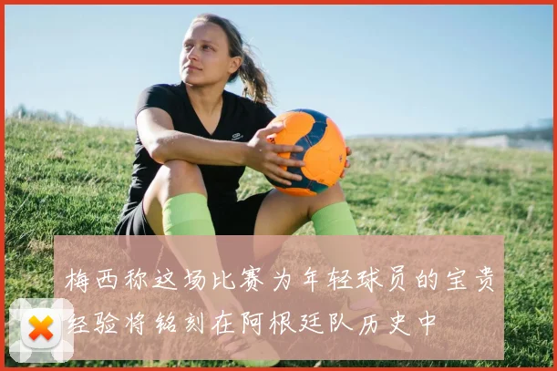 梅西称这场比赛为年轻球员的宝贵经验将铭刻在阿根廷队历史中