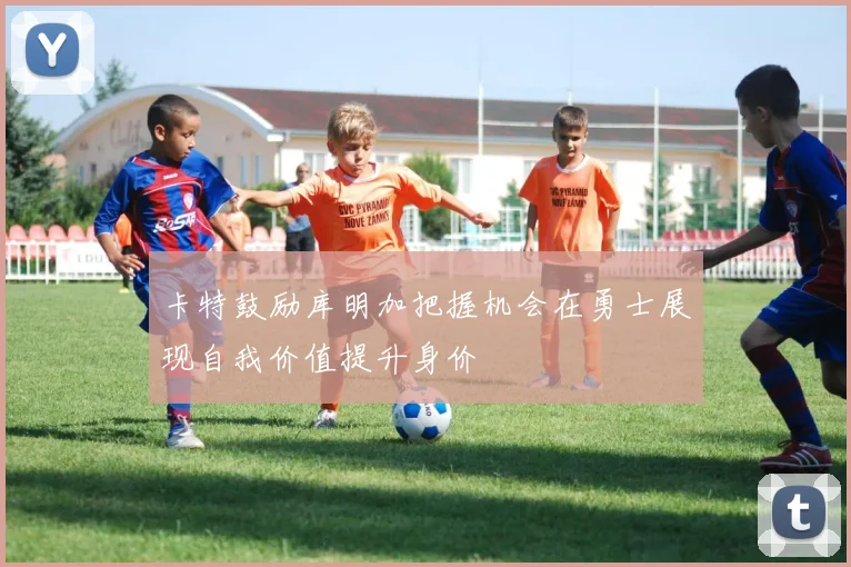 卡特鼓励库明加把握机会在勇士展现自我价值提升身价