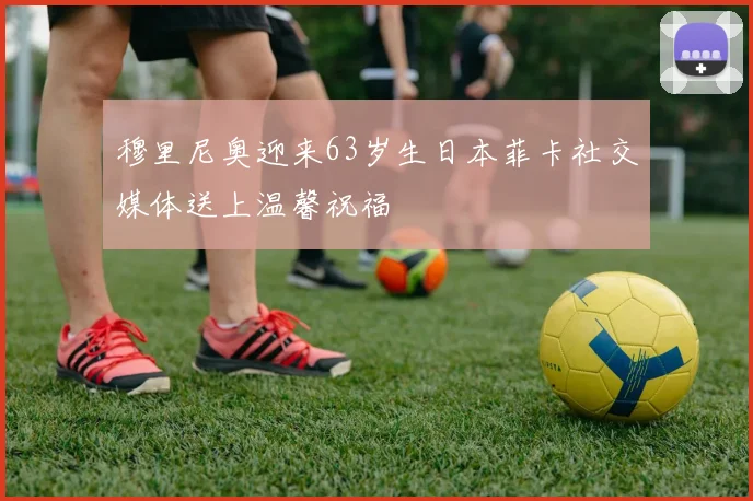 穆里尼奥迎来63岁生日本菲卡社交媒体送上温馨祝福