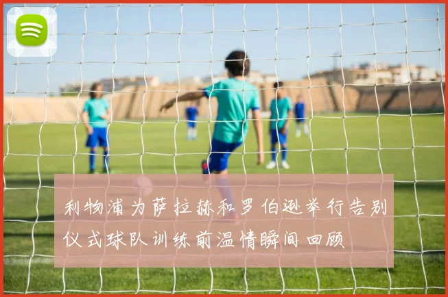 利物浦为萨拉赫和罗伯逊举行告别仪式球队训练前温情瞬间回顾