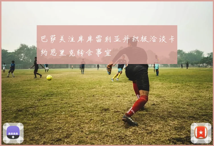 巴萨关注库库雷利亚并积极洽谈卡约恩里克转会事宜