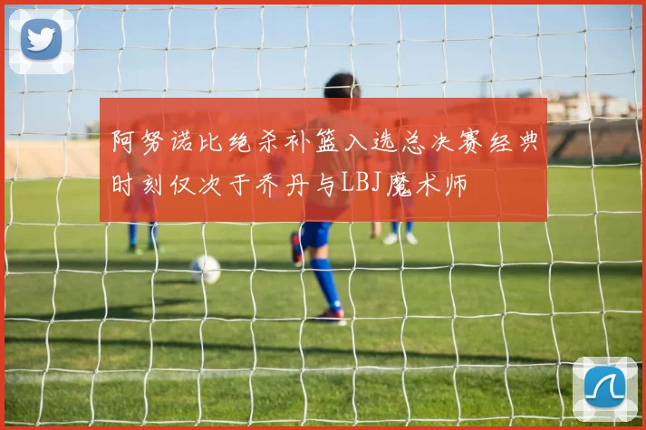 阿努诺比绝杀补篮入选总决赛经典时刻仅次于乔丹与LBJ魔术师