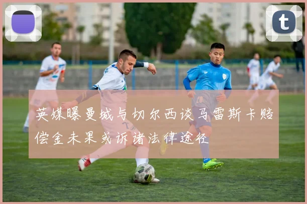 英媒曝曼城与切尔西谈马雷斯卡赔偿金未果或诉诸法律途径