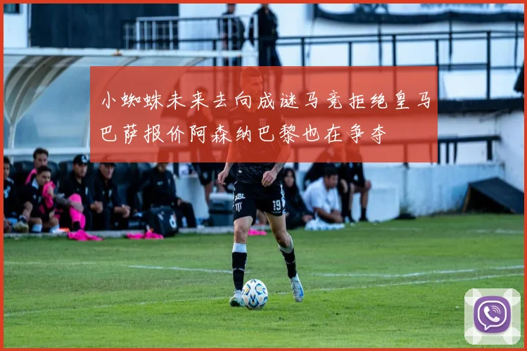小蜘蛛未来去向成谜马竞拒绝皇马巴萨报价阿森纳巴黎也在争夺