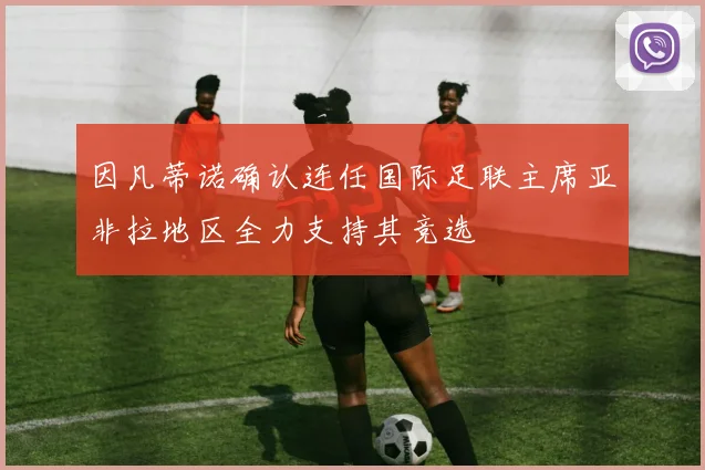 因凡蒂诺确认连任国际足联主席亚非拉地区全力支持其竞选