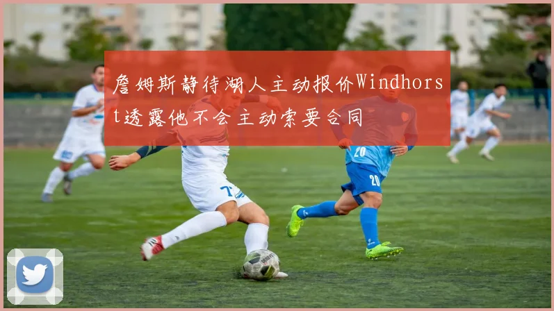 詹姆斯静待湖人主动报价Windhorst透露他不会主动索要合同