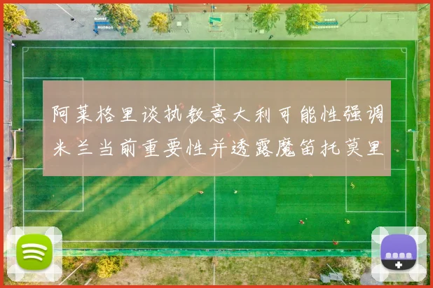 阿莱格里谈执教意大利可能性强调米兰当前重要性并透露魔笛托莫里缺阵消息