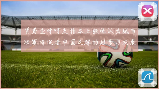 贾秀全呼吁支持本土教练认为城市联赛将促进中国足球的进步与发展