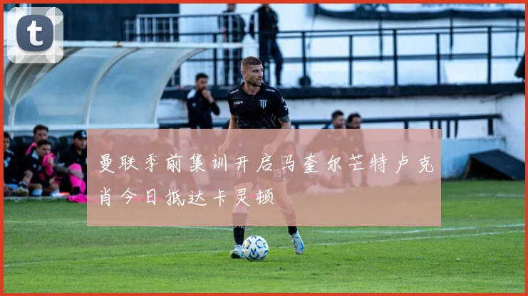 曼联季前集训开启马奎尔芒特卢克肖今日抵达卡灵顿