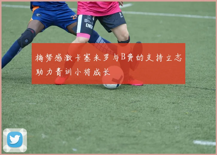梅努感激卡塞米罗与B费的支持立志助力青训小将成长