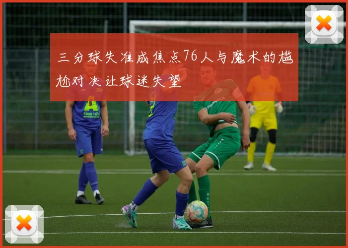 三分球失准成焦点76人与魔术的尴尬对决让球迷失望
