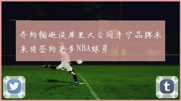 乔约翰逊谈库里大合同李宁品牌未来将签约更多NBA球员