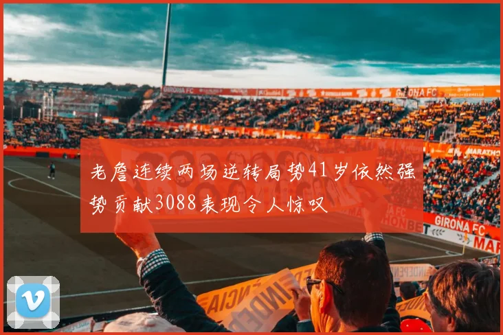 老詹连续两场逆转局势41岁依然强势贡献3088表现令人惊叹